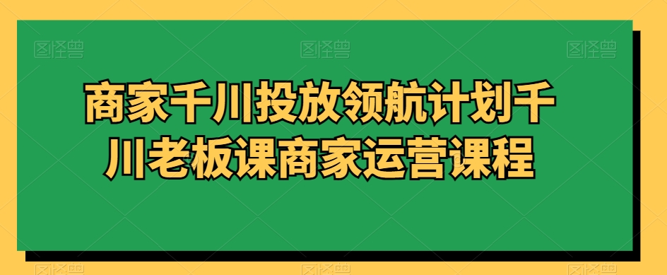 商家千川投放领航计划千川老板课商家运营课程-178分享