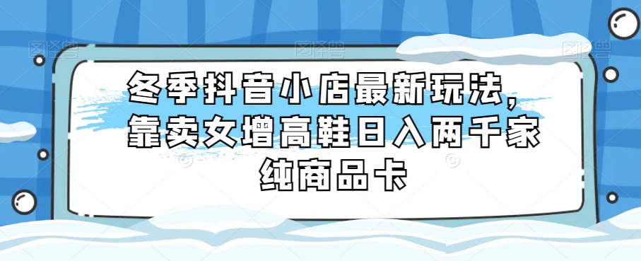 冬季抖音小店最新玩法，靠卖女增高鞋日入两千家纯商品卡【揭秘】-178分享