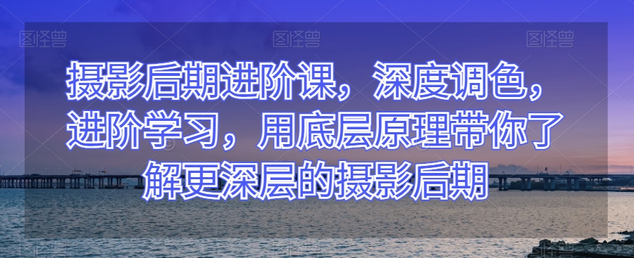 摄影后期进阶课，深度调色，进阶学习，用底层原理带你了解更深层的摄影后期-旺仔资源库