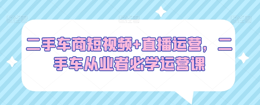 二手车商短视频+直播运营，二手车从业者必学运营课-178分享