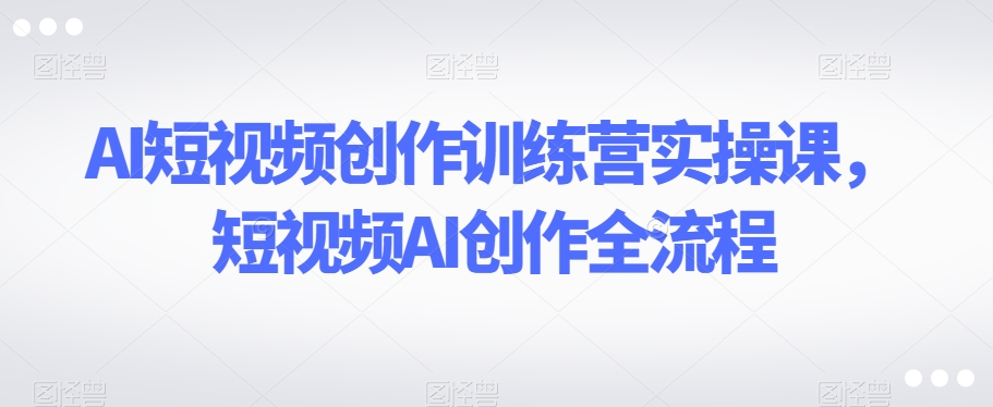 AI短视频创作训练营实操课，短视频AI创作全流程-旺仔资源库