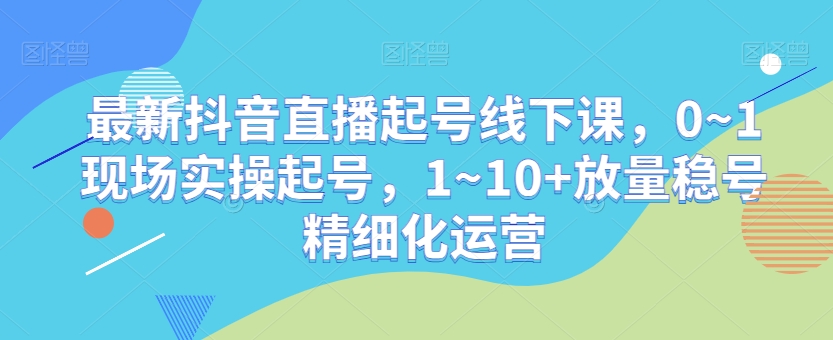 最新抖音直播起号线下课，0~1现场实操起号，1~10+放量稳号精细化运营-178分享