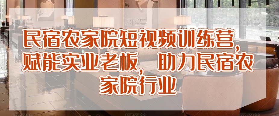 民宿农家院短视频训练营，赋能实业老板，助力民宿农家院行业-旺仔资源库