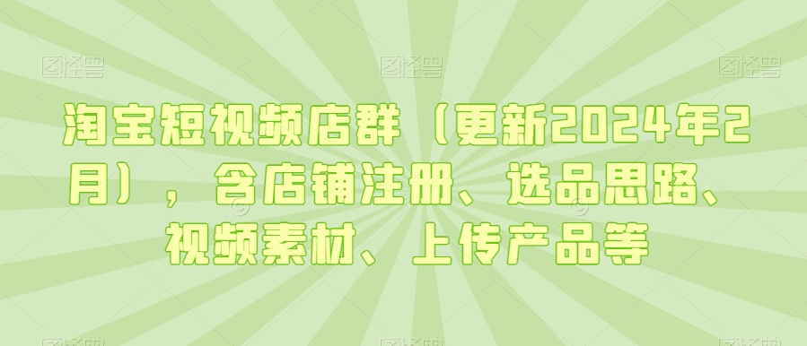 淘宝短视频店群（更新2024年2月），含店铺注册、选品思路、视频素材、上传产品等-178分享