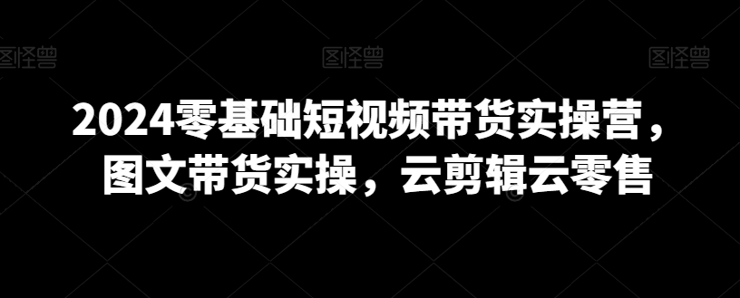 2024零基础短视频带货实操营，图文带货实操，云剪辑云零售-178分享