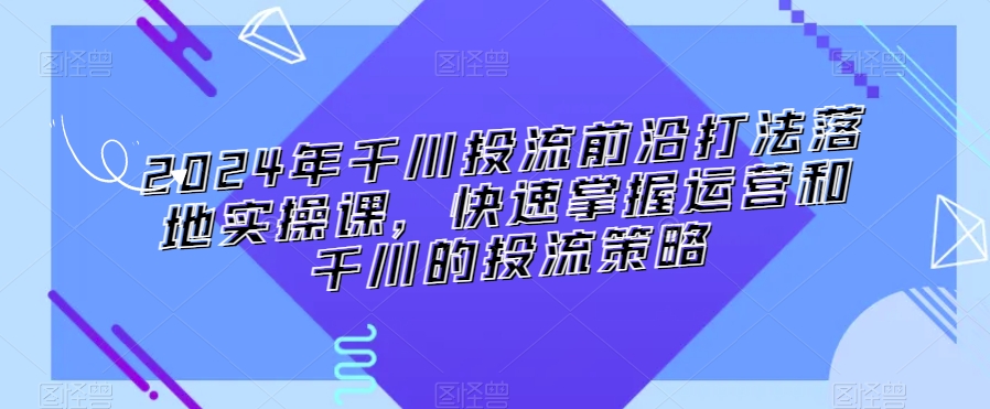 2024年千川投流前沿打法落地实操课，快速掌握运营和千川的投流策略-178分享