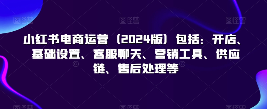 小红书电商运营（2024版）包括：开店、基础设置、客服聊天、营销工具、供应链、售后处理等-178分享