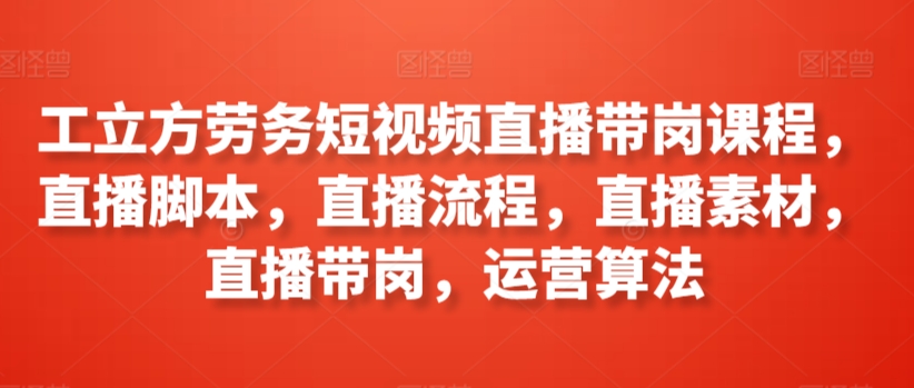 工立方劳务短视频直播带岗课程，直播脚本，直播流程，直播素材，直播带岗，运营算法-178分享