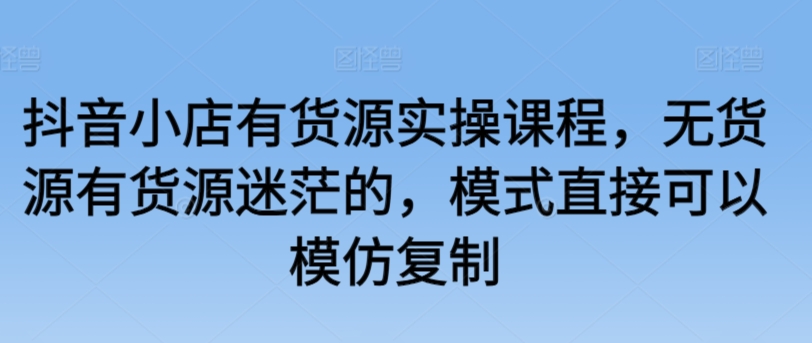 抖音小店有货源实操课程，无货源有货源迷茫的，模式直接可以模仿复制-178分享