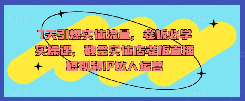 7天引爆实体流量，老板必学实操课，教会实体店老板直播短视频IP达人运营-178分享