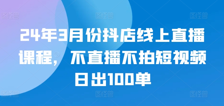 24年3月份抖店线上直播课程，不直播不拍短视频日出100单-178分享