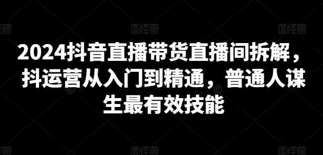 2024抖音直播带货直播间拆解，抖运营从入门到精通，普通人谋生最有效技能-178分享