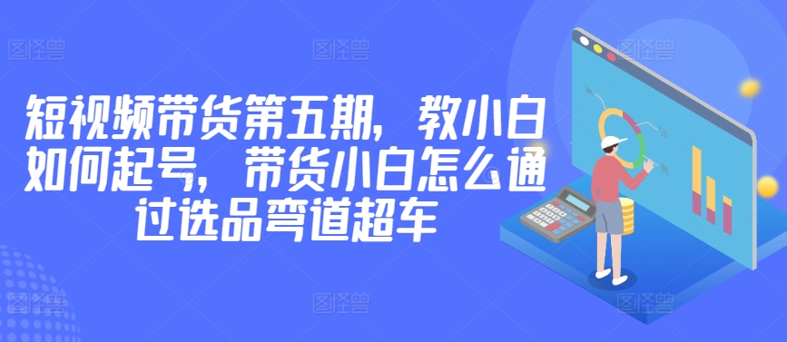 价值2980短视频带货第五期，教小白如何起号，带货小白怎么通过选品弯道超车-178分享