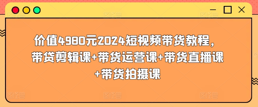 价值4980元2024短视频带货教程，带贷剪辑课+带货运营课+带货直播课+带货拍摄课-178分享